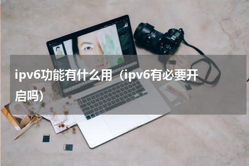 ipv6功能有什么用（ipv6有必要开启吗）