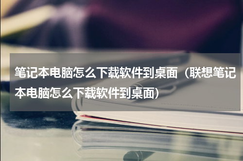 笔记本电脑怎么下载软件到桌面（联想笔记本电脑怎么下载软件到桌面）