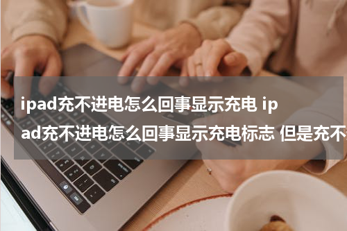 ipad充不进电怎么回事显示充电 ipad充不进电怎么回事显示充电标志 但是充不进去