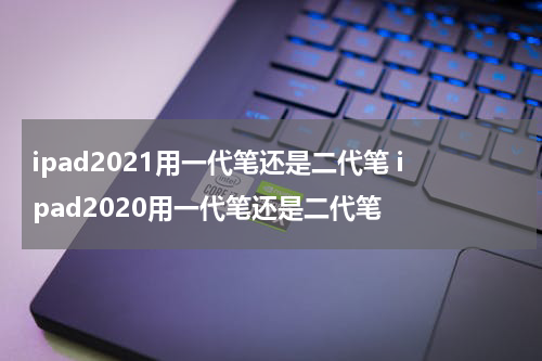 ipad2021用一代笔还是二代笔 ipad2020用一代笔还是二代笔