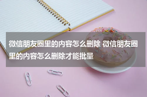 微信朋友圈里的内容怎么删除 微信朋友圈里的内容怎么删除才能批量