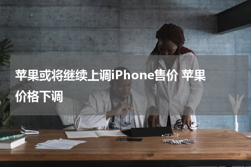 苹果或将继续上调iPhone售价 苹果价格下调