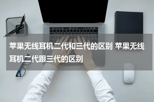 苹果无线耳机二代和三代的区别 苹果无线耳机二代跟三代的区别