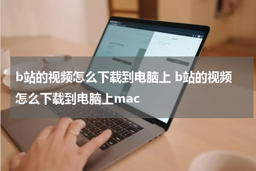 b站的视频怎么下载到电脑上 b站的视频怎么下载到电脑上mac