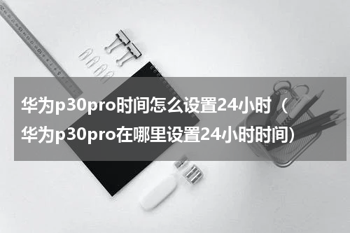 华为p30pro时间怎么设置24小时（华为p30pro在哪里设置24小时时间）