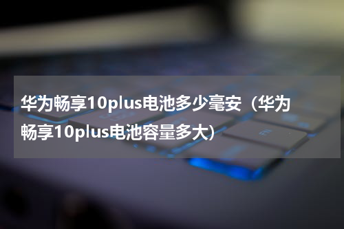 华为畅享10plus电池多少毫安（华为畅享10plus电池容量多大）