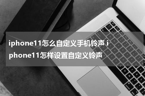 iphone11怎么自定义手机铃声 iphone11怎样设置自定义铃声