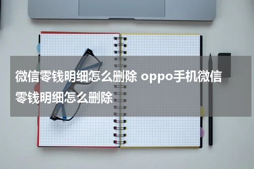 微信零钱明细怎么删除 oppo手机微信零钱明细怎么删除