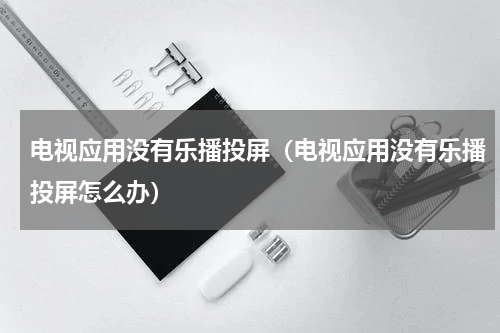 电视应用没有乐播投屏（电视应用没有乐播投屏怎么办）