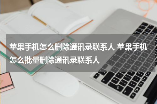 苹果手机怎么删除通讯录联系人 苹果手机怎么批量删除通讯录联系人