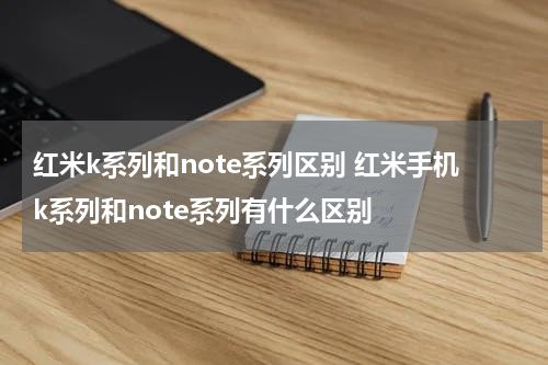 红米k系列和note系列区别 红米手机k系列和note系列有什么区别