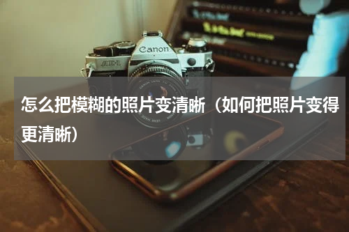 怎么把模糊的照片变清晰（如何把照片变得更清晰）