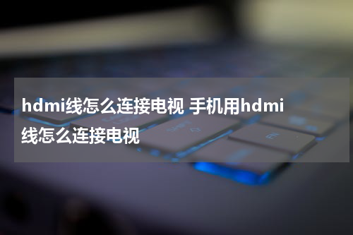 hdmi线怎么连接电视 手机用hdmi线怎么连接电视