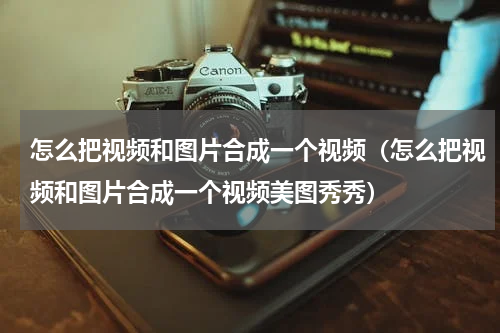 怎么把视频和图片合成一个视频（怎么把视频和图片合成一个视频美图秀秀）
