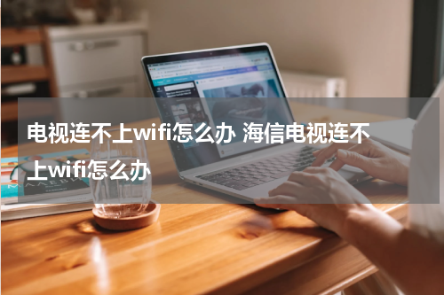 电视连不上wifi怎么办 海信电视连不上wifi怎么办