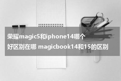 荣耀magic5和iphone14哪个好区别在哪 magicbook14和15的区别