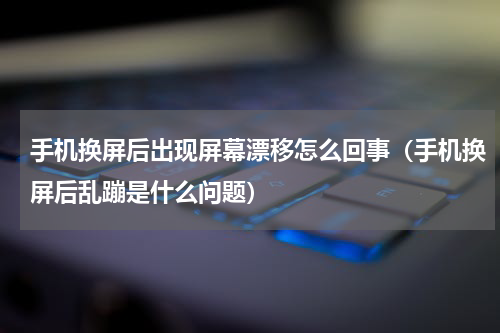 手机换屏后出现屏幕漂移怎么回事（手机换屏后乱蹦是什么问题）