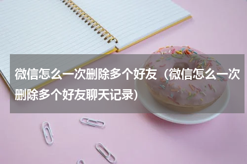 微信怎么一次删除多个好友（微信怎么一次删除多个好友聊天记录）