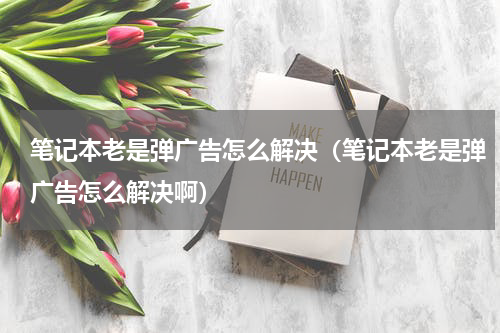 笔记本老是弹广告怎么解决（笔记本老是弹广告怎么解决啊）