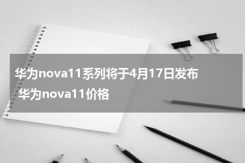 华为nova11系列将于4月17日发布 华为nova11价格