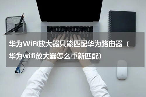华为WiFi放大器只能匹配华为路由器（华为wifi放大器怎么重新匹配）