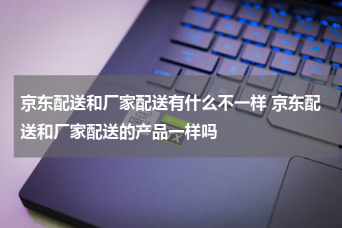 京东配送和厂家配送有什么不一样 京东配送和厂家配送的产品一样吗