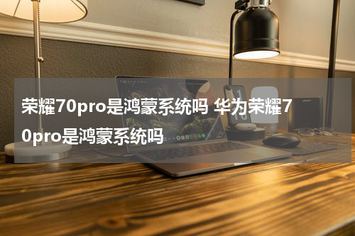 荣耀70pro是鸿蒙系统吗 华为荣耀70pro是鸿蒙系统吗