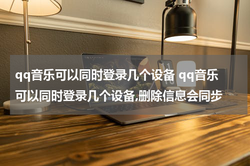 qq音乐可以同时登录几个设备 qq音乐可以同时登录几个设备,删除信息会同步
