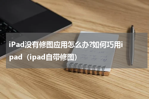 iPad没有修图应用怎么办?如何巧用ipad（ipad自带修图）