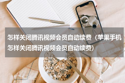 怎样关闭腾讯视频会员自动续费（苹果手机怎样关闭腾讯视频会员自动续费）