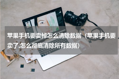 苹果手机要卖掉怎么清除数据（苹果手机要卖了,怎么彻底清除所有数据）