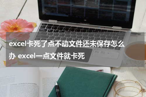 excel卡死了点不动文件还未保存怎么办 excel一点文件就卡死