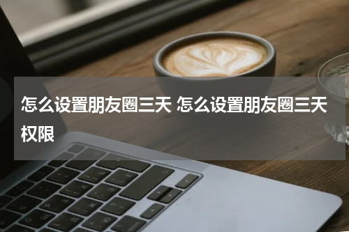 怎么设置朋友圈三天 怎么设置朋友圈三天权限