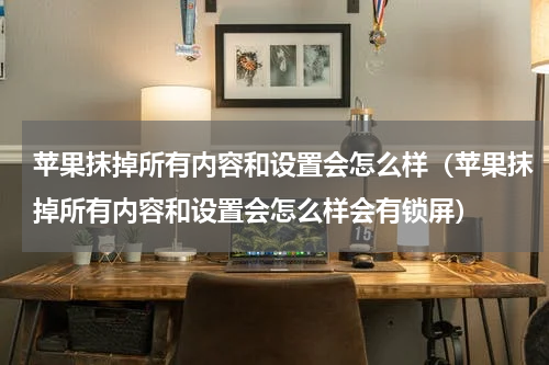 苹果抹掉所有内容和设置会怎么样（苹果抹掉所有内容和设置会怎么样会有锁屏）