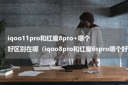 iqoo11pro和红魔8pro+哪个好区别在哪（iqoo8pro和红魔6spro哪个好）