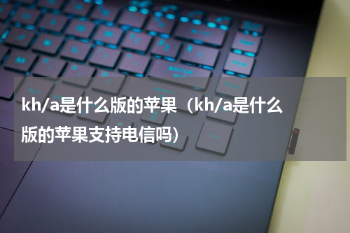 kh/a是什么版的苹果（kh/a是什么版的苹果支持电信吗）