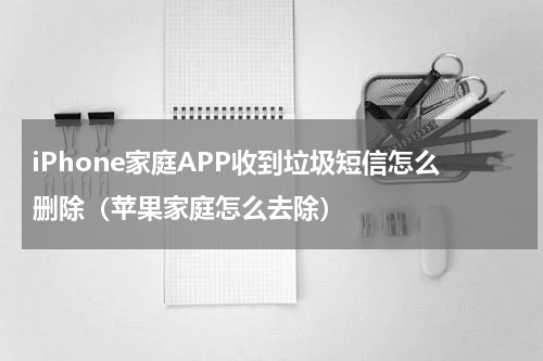 iPhone家庭APP收到垃圾短信怎么删除（苹果家庭怎么去除）