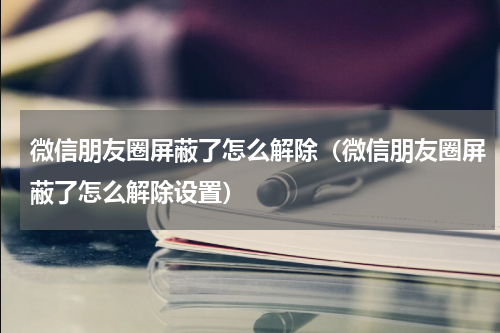 微信朋友圈屏蔽了怎么解除（微信朋友圈屏蔽了怎么解除设置）