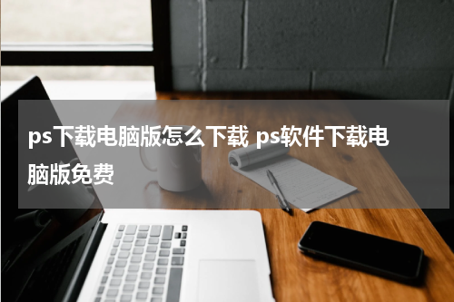 ps下载电脑版怎么下载 ps软件下载电脑版免费