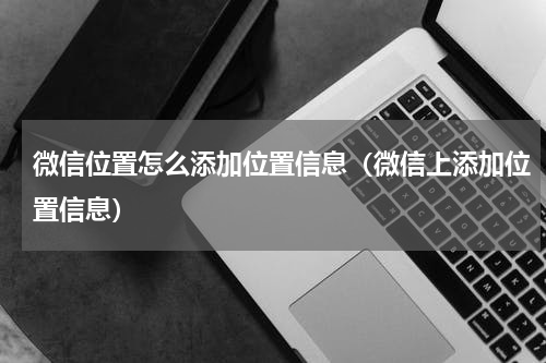 微信位置怎么添加位置信息（微信上添加位置信息）