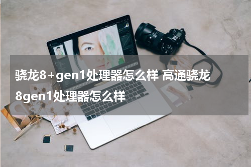 骁龙8+gen1处理器怎么样 高通骁龙8gen1处理器怎么样