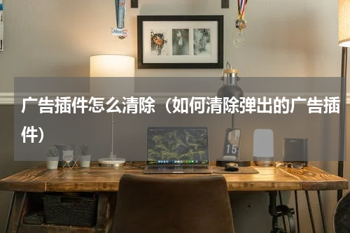 广告插件怎么清除（如何清除弹出的广告插件）