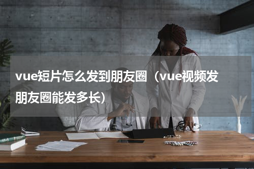 vue短片怎么发到朋友圈（vue视频发朋友圈能发多长）