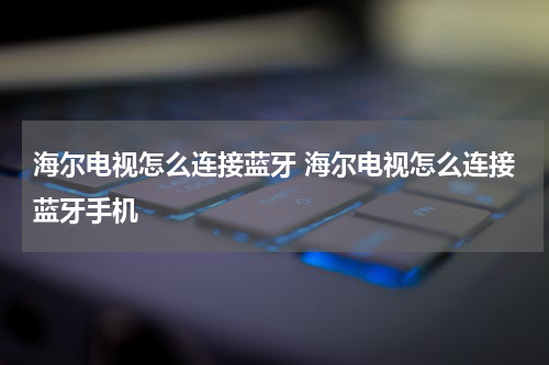 海尔电视怎么连接蓝牙 海尔电视怎么连接蓝牙手机
