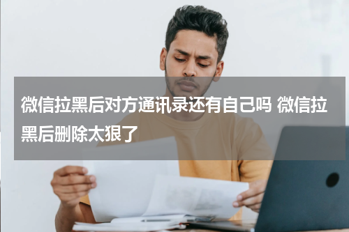 微信拉黑后对方通讯录还有自己吗 微信拉黑后删除太狠了