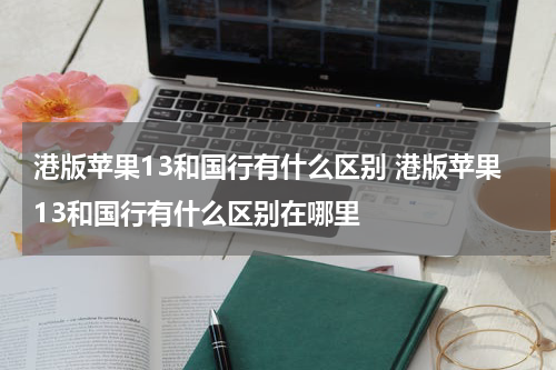 港版苹果13和国行有什么区别 港版苹果13和国行有什么区别在哪里