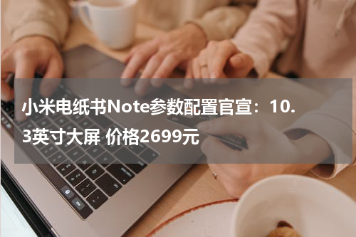 小米电纸书Note参数配置官宣：10.3英寸大屏 价格2699元