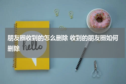 朋友圈收到的怎么删除 收到的朋友圈如何删除