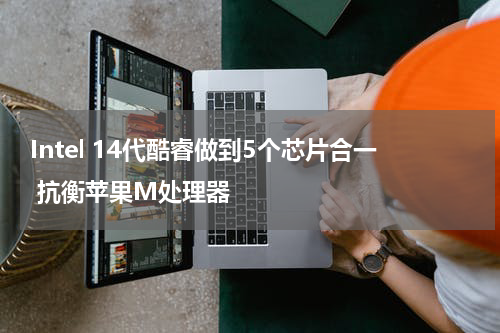 Intel 14代酷睿做到5个芯片合一 抗衡苹果M处理器