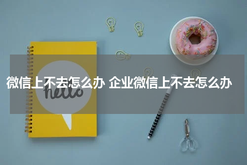 微信上不去怎么办 企业微信上不去怎么办